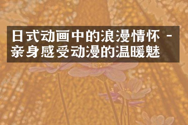 日式动画中的浪漫情怀 - 亲身感受动漫的温暖魅力