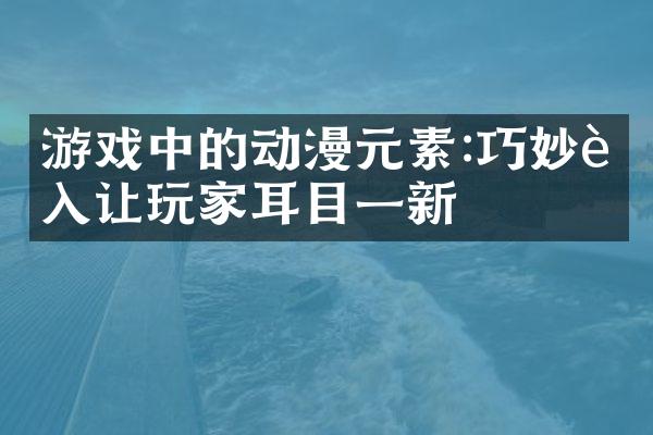 游戏中的动漫元素:巧妙融入让玩家耳目一新