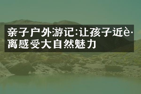 亲子户外游记:让孩子近距离感受大自然魅力