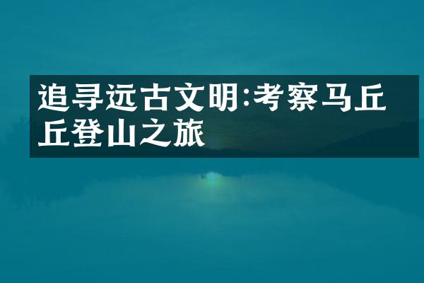追寻远古文明:考察马丘比丘登山之旅