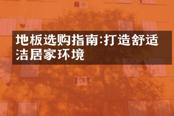 地板选购指南:打造舒适清洁居家环境