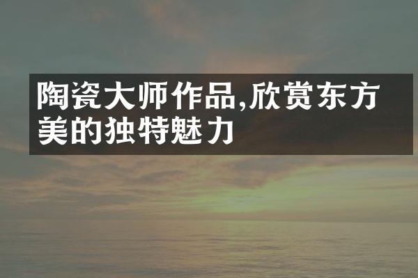 陶瓷大师作品,欣赏东方审美的独特魅力