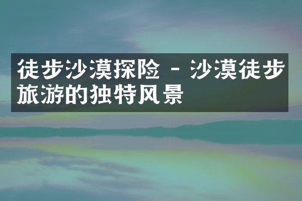 徒步沙漠探险 - 沙漠徒步旅游的独特风景
