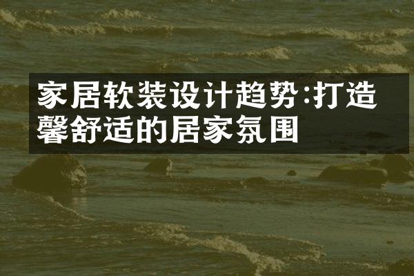 家居软装设计趋势:打造温馨舒适的居家氛围