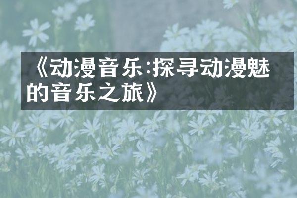 《动漫音乐:探寻动漫魅力的音乐之旅》