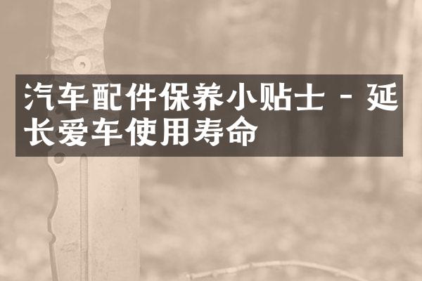 汽车配件保养小贴士 - 延长爱车使用寿命