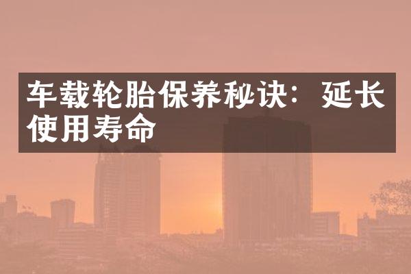 车载轮胎保养秘诀：延长使用寿命