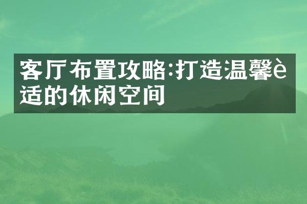 客厅布置攻略:打造温馨舒适的休闲空间