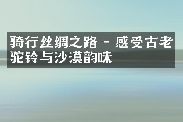 骑行丝绸之路 - 感受古老驼铃与沙漠韵味