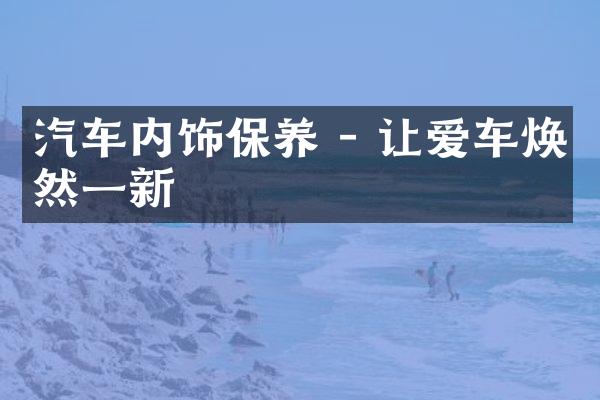 汽车内饰保养 - 让爱车焕然一新
