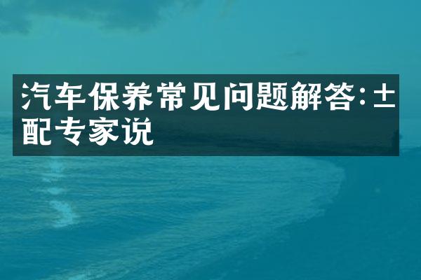 汽车保养常见问题解答:汽配专家说