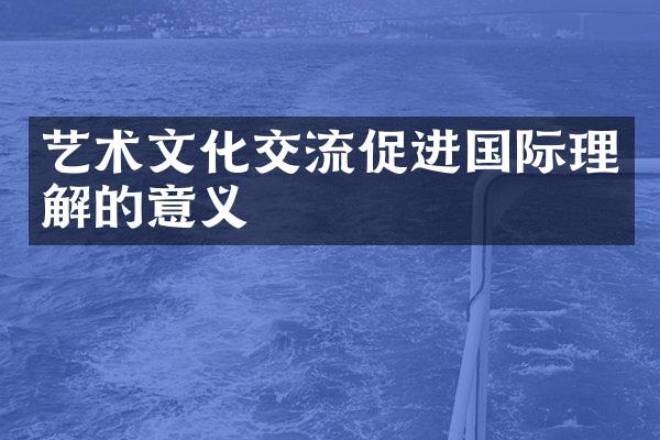 艺术文化交流促进国际理解的意义