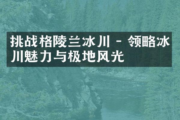 挑战格陵兰冰川 - 领略冰川魅力与极地风光