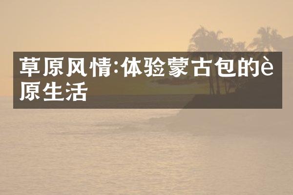 草原风情:体验蒙古包的草原生活