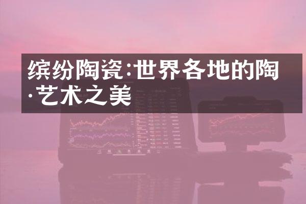 缤纷陶瓷:世界各地的陶瓷艺术之美