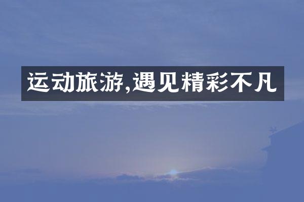 运动旅游,遇见精彩不凡
