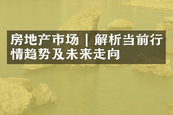 房地产市场 | 解析当前行情趋势及未来走向