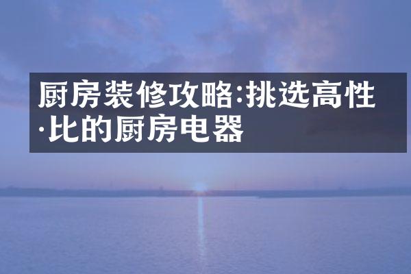 厨房装修攻略:挑选高性价比的厨房电器