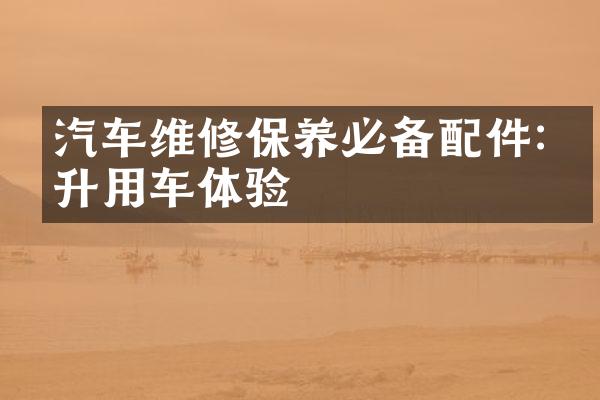 汽车维修保养必备配件:提升用车体验