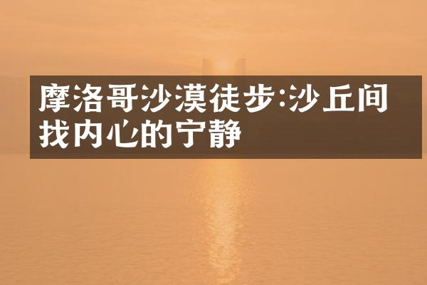 摩洛哥沙漠徒步:沙丘间寻找内心的宁静