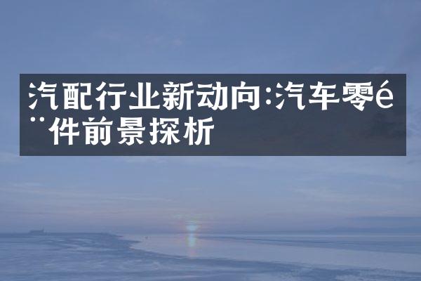 汽配行业新动向:汽车零部件前景探析
