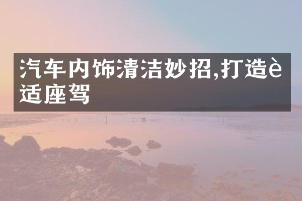 汽车内饰清洁妙招,打造舒适座驾
