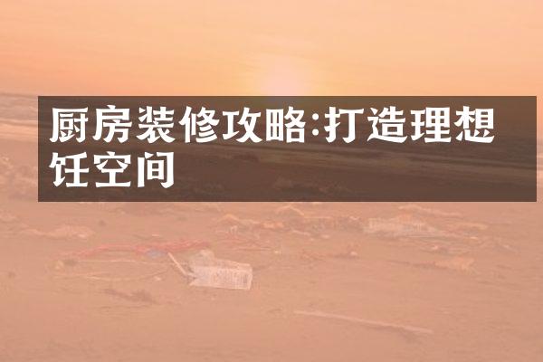 厨房装修攻略:打造理想烹饪空间