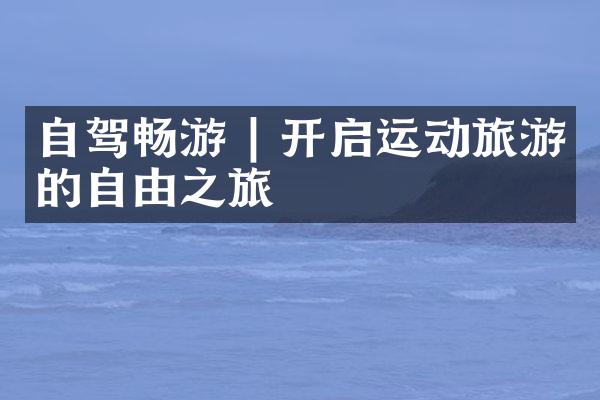 自驾畅游 | 开启运动旅游的自由之旅