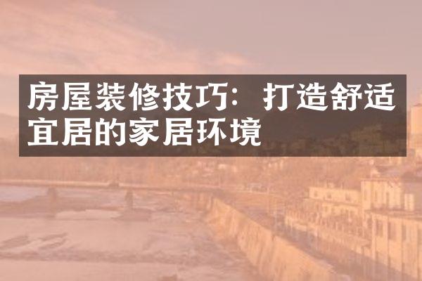 房屋装修技巧：打造舒适宜居的家居环境
