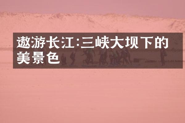 遨游长江:三峡大坝下的壮美景色