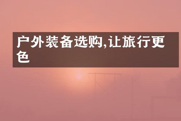 户外装备选购,让旅行更出色