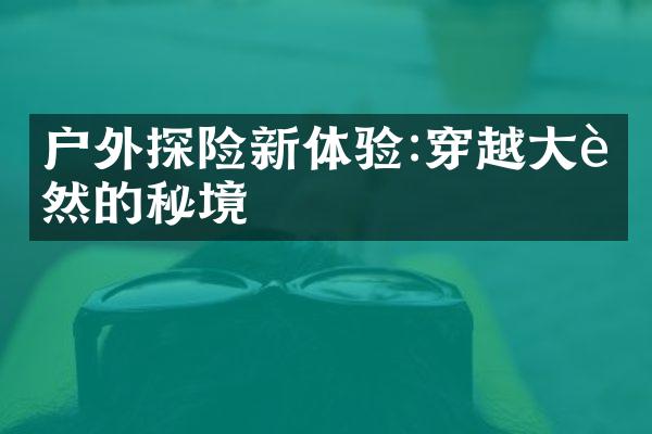 户外探险新体验:穿越大自然的秘境