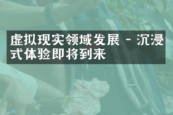 虚拟现实领域发展 - 沉浸式体验即将到来