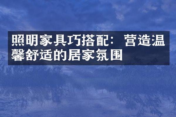照明家具巧搭配：营造温馨舒适的居家氛围