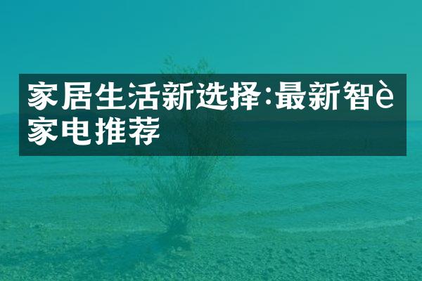 家居生活新选择:最新智能家电推荐