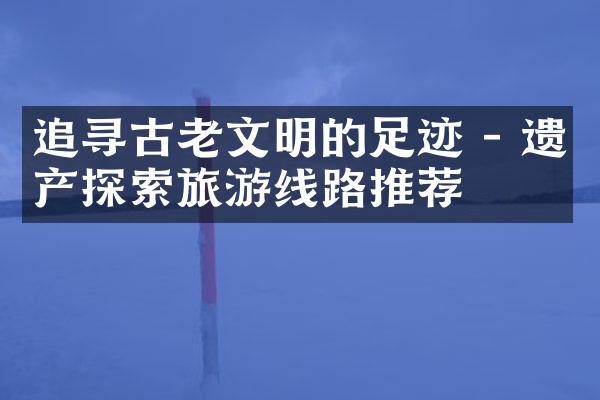 追寻古老文明的足迹 - 遗产探索旅游线路推荐
