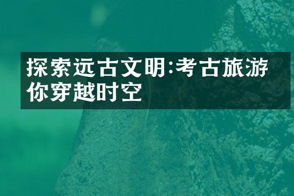 探索远古文明:考古旅游带你穿越时空