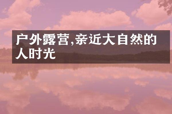 户外露营,亲近大自然的怡人时光