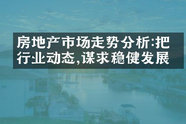 房地产市场走势分析:把握行业动态,谋求稳健发展