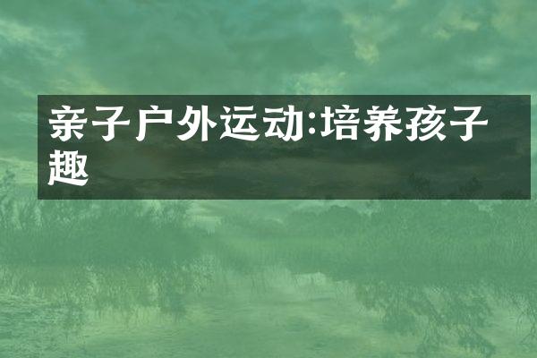 亲子户外运动:培养孩子兴趣