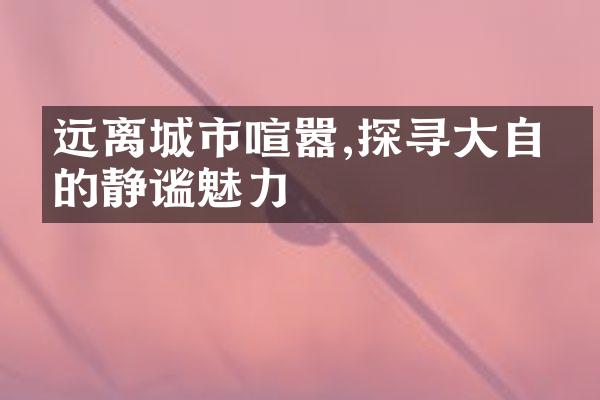 远离城市喧嚣,探寻大自然的静谧魅力