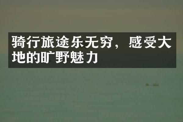 骑行旅途乐无穷，感受大地的旷野魅力