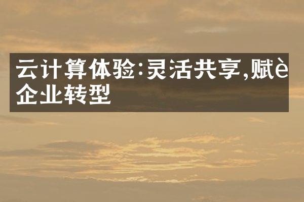云计算体验:灵活共享,赋能企业转型