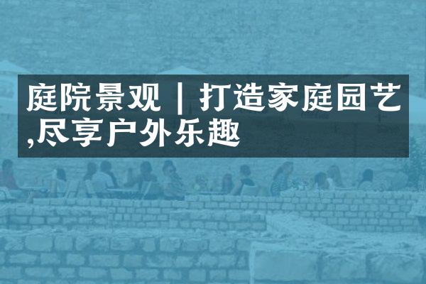 庭院景观 | 打造家庭园艺,尽享户外乐趣
