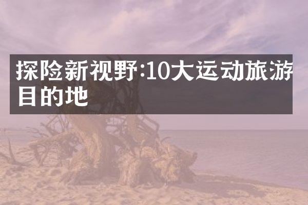 探险新视野:10大运动旅游目的地