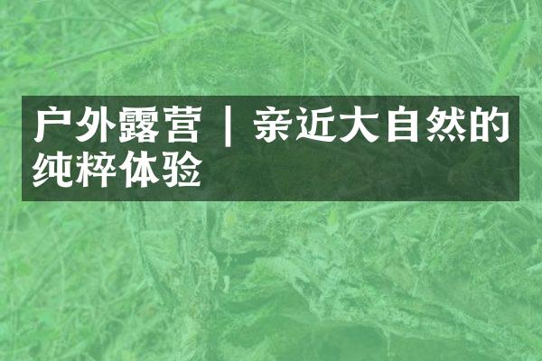 户外露营 | 亲近大自然的纯粹体验
