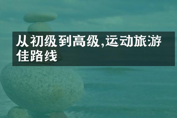 从初级到高级,运动旅游最佳路线