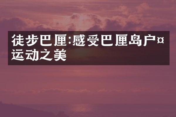 徒步巴厘:感受巴厘岛户外运动之美