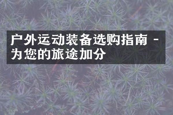 户外运动装备选购指南 - 为您的旅途加分