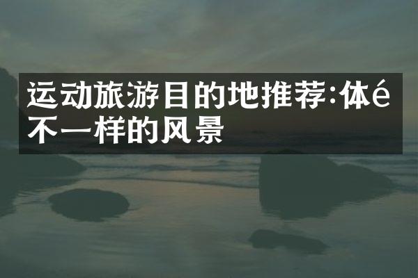 运动旅游目的地推荐:体验不一样的风景
